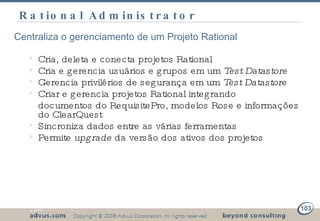 Rational Administrator Centraliza o gerenciamento de um Projeto Rational Cria, deleta e conecta projetos Rational Cria e gerencia usuários e grupos em um  Test Datastore Gerencia privilérios de segurança em um  Test Datastore Criar e gerencia projetos Rational integrando documentos do RequisitePro, modelos Rose e informações do ClearQuest Sincroniza dados entre as várias ferramentas Permite  upgrade  da versão dos ativos dos projetos 