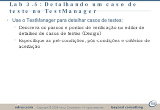 Lab 3.5: Detalhando um caso de teste no TestManager Use o TestManager para detalhar casos de testes: Descreva os passos e pontos de verificação no editor de detalhes de casos de testes (Design) Especifique as pré-condições, pós-condições e critérios de aceitação 