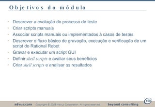 Objetivos do módulo Descrever a evolução do processo de teste Criar scripts manuais Associar scripts manuais ou implementados à casos de testes Descrever o fluxo básico de gravação, execução e verificação de um script do Rational Robot Gravar e executar um script GUI Definir  shell scripts  e avaliar seus benefícios Criar  shell scripts  e analisar os resultados 