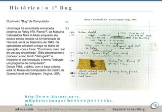 Histórico: o 1 º Bug  http://www. history . navy . mil/photos/images/h96000/h96566kc . htm O primeiro "Bug" de Computador Uma traça foi encontrada enroscada próxima ao Relay #70, Painel F, da Máquina Calculadora Mark II Aiken enquanto ela estava sendo testada na Universidade de Harvard, em 9 de Setembro de 1945. Os operadores afixaram a traça no diário de operação, com a frase: "O primeiro caso real de um  bug  encontrado". Eles descreveram o processo como tendo "debugado" a máquina, o que introduziu o termo "debugar um programa de computador". Desde 1988, o diário, com a traça colada, está no Museu do Computador do Centro de Guerra Naval em Dahlgren, Virgina, USA. 