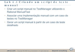Lab 4.1 Criando um script de teste manual Criar um script manual no TestManager utilizando o Rational ManualTest Associar uma implementação manual com um caso de testes no TestManager Gerar um script manual à partir de um caso de teste detalhado 