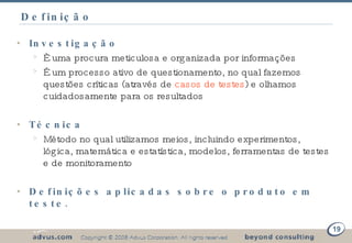 Definição Investigação È uma procura meticulosa e organizada por informações É um processo ativo de questionamento, no qual fazemos questões críticas (através de  casos de testes ) e olhamos cuidadosamente para os resultados Técnica Método no qual utilizamos meios, incluindo experimentos, lógica, matemática e estatística, modelos, ferramentas de testes e de monitoramento Definições aplicadas sobre o produto em teste. 