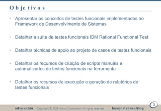 Objetivos Apresentar os conceitos de testes funcionais implementados no Framework de Desenvolvimento de Sistemas Detalhar a suíte de testes funcionais IBM Rational Functional Test  Detalhar técnicas de apoio ao projeto de casos de testes funcionais Detalhar os recursos de criação de scripts manuais e automatizados de testes funcionais na ferramenta Detalhar os recursos de execução e geração de relatórios de testes funcionais  