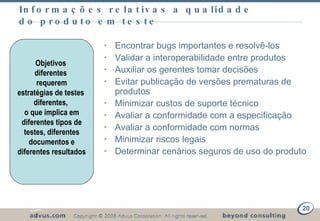 Informações relativas a qualidade do produto em teste Encontrar bugs importantes e resolvê-los Validar a interoperabilidade entre produtos Auxiliar os gerentes tomar decisões  Evitar publicação de versões prematuras de produtos Minimizar custos de suporte técnico Avaliar a conformidade com a especificação Avaliar a conformidade com normas Minimizar riscos legais  Determinar cenários seguros de uso do produto Objetivos  diferentes  requerem estratégias de testes  diferentes,  o que implica em diferentes tipos de testes, diferentes documentos e diferentes resultados 