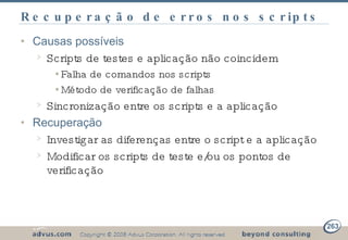 Recuperação de erros nos scripts Causas possíveis Scripts de testes e aplicação não coincidem Falha de comandos nos scripts Método de verificação de falhas Sincronização entre os scripts e a aplicação Recuperação Investigar as diferenças entre o script e a aplicação Modificar os scripts de teste e/ou os pontos de verificação 