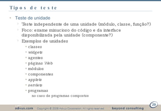 Tipos de teste Teste de unidade Teste independente de uma unidade (módulo, classe, função?) Foco: exame minucioso do código e da interface disponibilizada pela unidade (componente?) Exemplos de unidades classes widgets agentes páginas  Web módulos  componentes applets servlets programas no caso de programas compostos 