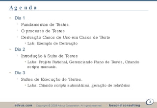 Agenda Dia 1  Fundamentos de Testes O processo de Testes Derivação Casos de Uso em Casos de Teste Lab: Exemplo de Derivação Dia 2 Introdução à Suíte de Testes Labs: Projeto Rational, Gerenciando Plano de Testes, Criando scripts manuais. Dia 3 Suítes de Execução de Testes. Labs: Criando scripts automáticos, geração de relatórios 