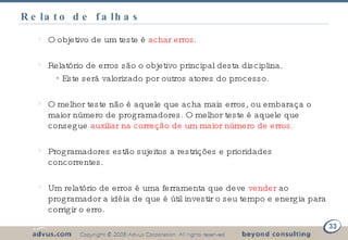 Relato de falhas O objetivo de um teste é  achar erros . Relatório de erros são o objetivo principal desta disciplina. Este será valorizado por outros atores do processo. O melhor teste não é aquele que acha mais erros, ou embaraça o maior número de programadores. O melhor teste é aquele que consegue  auxiliar na correção de um maior número de erros. Programadores estão sujeitos a restrições e prioridades concorrentes. Um relatório de erros é uma ferramenta que deve  vender  ao programador a idéia de que é útil investir o seu tempo e energia para corrigir o erro. 