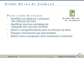 Definir Missão de Avaliação Para cada iteração: Identificar os objetivos e produtos    dos esforços de teste Identificar uma boa estratégia de    utilização dos recursos de teste Definir o escopo/fronteiras para os esforços de teste Esboçar o framework que será adotado Definir como o progresso será monitorado e estimado Definir Missão de Avaliação 