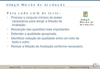 Atingir Missão de Aceitação Para cada ciclo de teste: Priorizar o conjunto mínimo de testes   necessários para atingir a Missão de   Avaliação. Resolução das questões mais importantes. Defender a qualidade apropriada. Identificar redução de qualidade entre um ciclo de    teste e outro. Revisar a Missão de Avaliação conforme necessário. Atingir Missão de Aceitação 