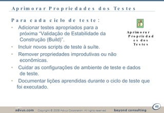 Aprimorar Propriedades dos Testes Para cada ciclo de teste: Adicionar testes apropriados para a    próxima “Validação de Estabilidade da   Construção ( Build )”. Incluir novos scripts de teste à suíte. Remover propriedades improdutivas ou não    econômicas. Cuidar as configurações de ambiente de teste e dados    de teste. Documentar lições aprendidas durante o ciclo de teste que foi executado. Aprimorar Propriedades dos Testes 