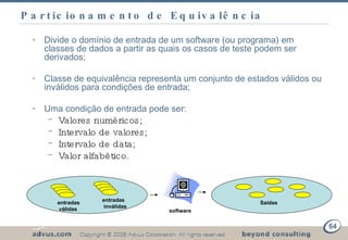 Particionamento de Equivalência Divide o domínio de entrada de um software (ou programa) em classes de dados a partir as quais os casos de teste podem ser derivados; Classe de equivalência   representa um conjunto de estados válidos ou inválidos para condições de entrada; Uma condição de entrada pode ser: Valores numéricos; Intervalo de valores; Intervalo de data; Valor alfabético. entradas válidas entradas inválidas Saídas software Técnicas de Testes Funcionais 