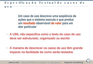 Especificação Textual de casos de uso A UML não especifica como o texto do caso de uso deve ser estruturado, organizado ou escrito A maneira de descrever os casos de uso têm grande impacto na facilidade de como serão testados Um caso de uso descreve uma seqüência de ações que o sistema executa e que produz um  resultado  observável  de valor  para um ator particular 