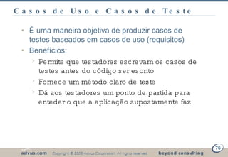 Casos de Uso e Casos de Teste  É uma maneira objetiva de produzir casos de testes baseados em casos de uso (requisitos) Benefícios: Permite que testadores escrevam os casos de testes antes do código ser escrito Fornece um método claro de teste Dá aos testadores um ponto de partida para enteder o que a aplicação supostamente faz 