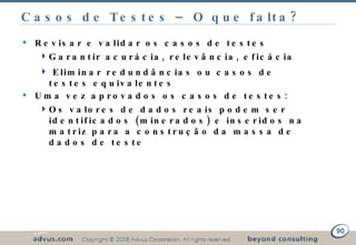 Casos de Testes – O que falta? Revisar e validar os casos de testes Garantir acurácia, relevância, eficácia Eliminar redundâncias ou casos de testes equivalentes Uma vez aprovados os casos de testes: Os valores de dados reais podem ser identificados (minerados) e inseridos na matriz para a construção da massa de dados de teste 