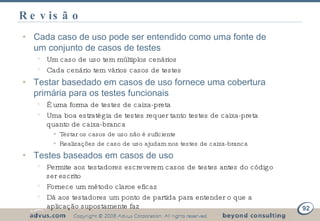 Revisão Cada caso de uso pode ser entendido como uma fonte de um conjunto de casos de testes Um caso de uso tem múltiplos cenários Cada cenário tem vários casos de testes Testar basedado em casos de uso fornece uma cobertura primária para os testes funcionais É uma forma de testes de caixa-preta Uma boa estratégia de testes requer tanto testes de caixa-preta quanto de caixa-branca Testar os casos de uso não é suficiente Realizações de caso de uso ajudam nos testes de caixa-branca Testes baseados em casos de uso Permite aos testadores escreverem casos de testes antes do código ser escrito Fornece um método claroe eficaz Dá aos testadores um ponto de partida para entender o que a aplicação supostamente faz 