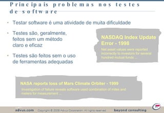 Principais problemas nos testes de software Testar software é uma atividade de muita dificuldade Testes são, geralmente,  feitos sem um método claro e eficaz Testes são feitos sem o uso de ferramentas adequadas  NASA reports loss of Mars Climate Orbiter - 1999 Investigation of failure reveals software used combination of miles and meters for measurement ... NASDAQ Index Update Error - 1998 Net asset values were reported incorrectly to investors for several hundred mutual funds ... 