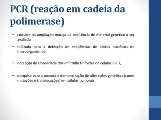 PCR (reação em cadeia da
polimerase)
• consiste na ampliação maciça da seqüência de material genético a ser
avaliado
• utilizada para a detecção de seqüências de ácidos nucléicos de
microorganismos
• detecção de clonalidade dos infiltrado linfóides de células B e T,
• pesquisa para a procura e demonstração de alterações genéticas (como
mutações e transiocações) em células tumorais
 