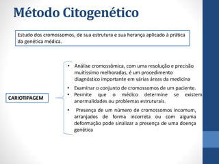 Método Citogenético
Estudo dos cromossomos, de sua estrutura e sua herança aplicado à prática
da genética médica.
CARIOTIPAGEM
• Examinar o conjunto de cromossomos de um paciente.
• Permite que o médico determine se existem
anormalidades ou problemas estruturais.
• Análise cromossômica, com uma resolução e precisão
muitíssimo melhoradas, é um procedimento
diagnóstico importante em várias áreas da medicina
• Presença de um número de cromossomos incomum,
arranjados de forma incorreta ou com alguma
deformação pode sinalizar a presença de uma doença
genética
 