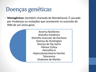 Doenças genéticas
• Monogênicos: (também chamado de Mendeliano). É causado
por mudanças ou mutações que acontecem na sucessão de
DNA de um único gene.
Anemia falciforme
Distrofia miotônica
Distrofia muscular de Duchene
Doença de Huntington
Doença de Tay-Sachs
Fibrose Cistica
Hemofilia A
Hipercolesterolemia familiar
Talassemia
Síndrome de Marfan
 
