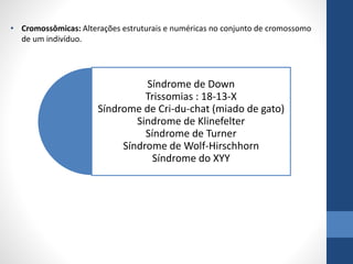 • Cromossômicas: Alterações estruturais e numéricas no conjunto de cromossomo
de um indivíduo.
Síndrome de Down
Trissomias : 18-13-X
Síndrome de Cri-du-chat (miado de gato)
Sindrome de Klinefelter
Síndrome de Turner
Síndrome de Wolf-Hirschhorn
Síndrome do XYY
 