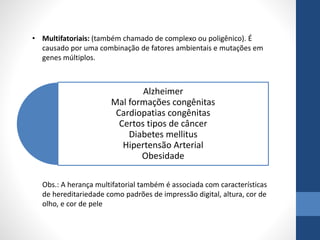 • Multifatoriais: (também chamado de complexo ou poligênico). É
causado por uma combinação de fatores ambientais e mutações em
genes múltiplos.
Alzheimer
Mal formações congênitas
Cardiopatias congênitas
Certos tipos de câncer
Diabetes mellitus
Hipertensão Arterial
Obesidade
Obs.: A herança multifatorial também é associada com características
de hereditariedade como padrões de impressão digital, altura, cor de
olho, e cor de pele
 