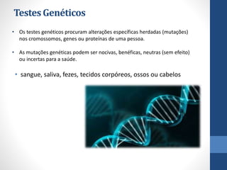 TestesGenéticos
• sangue, saliva, fezes, tecidos corpóreos, ossos ou cabelos
• Os testes genéticos procuram alterações específicas herdadas (mutações)
nos cromossomos, genes ou proteínas de uma pessoa.
• As mutações genéticas podem ser nocivas, benéficas, neutras (sem efeito)
ou incertas para a saúde.
 