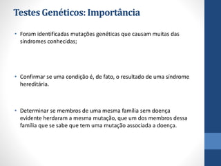 TestesGenéticos:Importância
• Foram identificadas mutações genéticas que causam muitas das
síndromes conhecidas;
• Confirmar se uma condição é, de fato, o resultado de uma síndrome
hereditária.
• Determinar se membros de uma mesma família sem doença
evidente herdaram a mesma mutação, que um dos membros dessa
família que se sabe que tem uma mutação associada a doença.
 