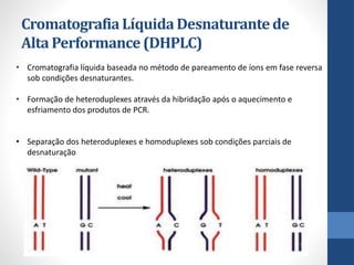 CromatografiaLíquidaDesnaturantede
Alta Performance(DHPLC)
• Cromatografia líquida baseada no método de pareamento de íons em fase reversa
sob condições desnaturantes.
• Formação de heteroduplexes através da hibridação após o aquecimento e
esfriamento dos produtos de PCR.
• Separação dos heteroduplexes e homoduplexes sob condições parciais de
desnaturação
 