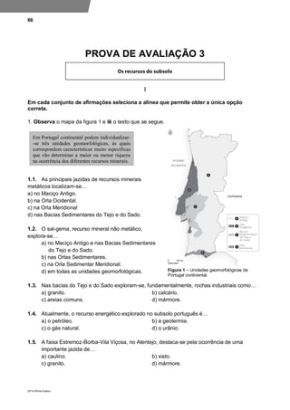 66
DP10 ©Porto Editora
PROVA DE AVALIAÇÃO 3
I
Em cada conjunto de afirmações seleciona a alínea que permite obter a única opção
correta.
1. Observa o mapa da figura 1 e lê o texto que se segue.
1.1. As principais jazidas de recursos minerais
metálicos localizam-se…
a) no Maciço Antigo.
b) na Orla Ocidental.
c) na Orla Meridional
d) nas Bacias Sedimentares do Tejo e do Sado.
1.2. O sal-gema, recurso mineral não metálico,
explora-se…
a) no Maciço Antigo e nas Bacias Sedimentares
do Tejo e do Sado.
b) nas Orlas Sedimentares.
c) na Orla Sedimentar Meridional.
d) em todas as unidades geomorfológicas.
1.3. Nas bacias do Tejo e do Sado exploram-se, fundamentalmente, rochas industriais como…
a) granito. b) calcário.
c) areias comuns. d) mármore.
1.4. Atualmente, o recurso energético explorado no subsolo português é…
a) o petróleo. b) a geotermia.
c) o gás natural. d) o urânio.
1.5. A faixa Estremoz-Borba-Vila Viçosa, no Alentejo, destaca-se pela ocorrência de uma
importante jazida de…
a) caulino. b) xisto.
c) granito. d) mármore.
Em Portugal continental podem individualizar-
-se três unidades geomorfológicas, às quais
correspondem características muito específicas
que vão determinar a maior ou menor riqueza
na ocorrência dos diferentes recursos minerais.
Figura 1 – Unidades geomorfológicas de
Portugal continental.
 