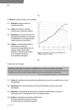 68
DP10 ©Porto Editora
III
1. Observa o gráfico da figura 3 com atenção.
1.1. Distingue energia primária de
energia secundária.
1.2. Indica duas fontes de energia
primária que o nosso país importa.
1.3. Apresenta uma causa explicativa da
discrepância verificada nos consumos
de eletricidade e de energia primária
a partir do início do século XXI.
1.4. Explica a vulnerabilidade política e
económica do nosso país
decorrente da dependência face às
energias fósseis consumidas,
referindo a importância de investir…
a) em energias renováveis;
b) na eficiência energética.
IV
1. Lê o texto com atenção.
1.1. Indica dois problemas que decorrem da exploração dos recursos do subsolo a que o texto
faz referência.
1.2. Apresenta duas causas explicativas da falta de viabilidade económica de muitas
explorações.
1.3. Relaciona a necessidade de desenvolver a indústria transformadora a jusante da
exploração, para a valorização do setor da indústria extrativa.
1.4. Explica a importância da indústria extrativa para:
a) o desenvolvimento económico do país;
b) a diminuição das assimetrias regionais.
Populações pedem ajuda ao Presidente da República face a transtornos causados por pedreira
Em causa está o facto de as populações continuarem a conviver com uma pedreira que há mais de vinte anos
“espalha pó pelos nossos campos, espalha pó pelas nossas casas, pó que inalamos continuamente”.
Fonte: www.noticiasdocentro.wordpress.com, 12 de janeiro de 2011
Figura 3 – Evolução do consumo de eletricidade e de
energia primária em Portugal.
 