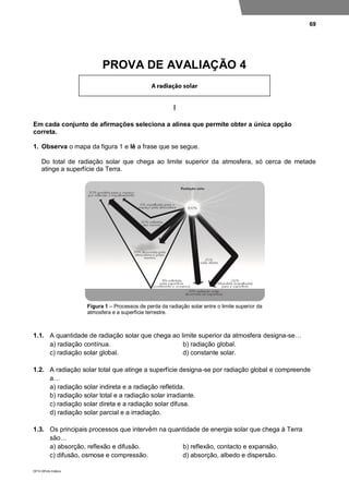 69
DP10 ©Porto Editora
PROVA DE AVALIAÇÃO 4
I
Em cada conjunto de afirmações seleciona a alínea que permite obter a única opção
correta.
1. Observa o mapa da figura 1 e lê a frase que se segue.
Do total de radiação solar que chega ao limite superior da atmosfera, só cerca de metade
atinge a superfície da Terra.
Figura 1 – Processos de perda da radiação solar entre o limite superior da
atmosfera e a superfície terrestre.
1.1. A quantidade de radiação solar que chega ao limite superior da atmosfera designa-se…
a) radiação contínua. b) radiação global.
c) radiação solar global. d) constante solar.
1.2. A radiação solar total que atinge a superfície designa-se por radiação global e compreende
a…
a) radiação solar indireta e a radiação refletida.
b) radiação solar total e a radiação solar irradiante.
c) radiação solar direta e a radiação solar difusa.
d) radiação solar parcial e a irradiação.
1.3. Os principais processos que intervêm na quantidade de energia solar que chega à Terra
são…
a) absorção, reflexão e difusão. b) reflexão, contacto e expansão.
c) difusão, osmose e compressão. d) absorção, albedo e dispersão.
 