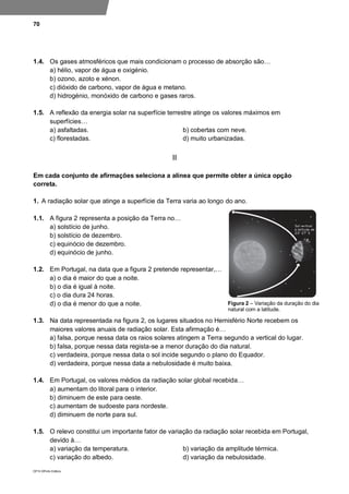 70
DP10 ©Porto Editora
1.4. Os gases atmosféricos que mais condicionam o processo de absorção são…
a) hélio, vapor de água e oxigénio.
b) ozono, azoto e xénon.
c) dióxido de carbono, vapor de água e metano.
d) hidrogénio, monóxido de carbono e gases raros.
1.5. A reflexão da energia solar na superfície terrestre atinge os valores máximos em
superfícies…
a) asfaltadas. b) cobertas com neve.
c) florestadas. d) muito urbanizadas.
II
Em cada conjunto de afirmações seleciona a alínea que permite obter a única opção
correta.
1. A radiação solar que atinge a superfície da Terra varia ao longo do ano.
1.1. A figura 2 representa a posição da Terra no…
a) solstício de junho.
b) solstício de dezembro.
c) equinócio de dezembro.
d) equinócio de junho.
1.2. Em Portugal, na data que a figura 2 pretende representar,…
a) o dia é maior do que a noite.
b) o dia é igual à noite.
c) o dia dura 24 horas.
d) o dia é menor do que a noite.
1.3. Na data representada na figura 2, os lugares situados no Hemisfério Norte recebem os
maiores valores anuais de radiação solar. Esta afirmação é…
a) falsa, porque nessa data os raios solares atingem a Terra segundo a vertical do lugar.
b) falsa, porque nessa data regista-se a menor duração do dia natural.
c) verdadeira, porque nessa data o sol incide segundo o plano do Equador.
d) verdadeira, porque nessa data a nebulosidade é muito baixa.
1.4. Em Portugal, os valores médios da radiação solar global recebida…
a) aumentam do litoral para o interior.
b) diminuem de este para oeste.
c) aumentam de sudoeste para nordeste.
d) diminuem de norte para sul.
1.5. O relevo constitui um importante fator de variação da radiação solar recebida em Portugal,
devido à…
a) variação da temperatura. b) variação da amplitude térmica.
c) variação do albedo. d) variação da nebulosidade.
Figura 2 – Variação da duração do dia
natural com a latitude.
 