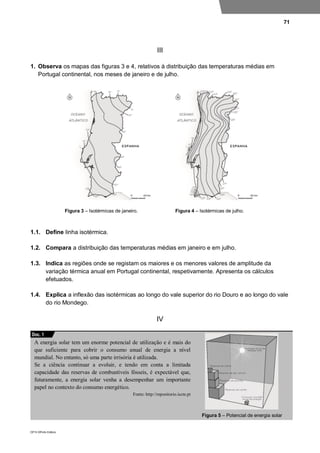 71
DP10 ©Porto Editora
III
1. Observa os mapas das figuras 3 e 4, relativos à distribuição das temperaturas médias em
Portugal continental, nos meses de janeiro e de julho.
Figura 3 – Isotérmicas de janeiro. Figura 4 – Isotérmicas de julho.
1.1. Define linha isotérmica.
1.2. Compara a distribuição das temperaturas médias em janeiro e em julho.
1.3. Indica as regiões onde se registam os maiores e os menores valores de amplitude da
variação térmica anual em Portugal continental, respetivamente. Apresenta os cálculos
efetuados.
1.4. Explica a inflexão das isotérmicas ao longo do vale superior do rio Douro e ao longo do vale
do rio Mondego.
IV
A energia solar tem um enorme potencial de utilização e é mais do
que suficiente para cobrir o consumo anual de energia a nível
mundial. No entanto, só uma parte irrisória é utilizada.
Se a ciência continuar a evoluir, e tendo em conta a limitada
capacidade das reservas de combustíveis fósseis, é expectável que,
futuramente, a energia solar venha a desempenhar um importante
papel no contexto do consumo energético.
Fonte: http://repositorio.iscte.pt
Figura 5 – Potencial de energia solar
Doc. 1
 