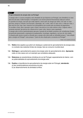 72
DP10 ©Porto Editora
1.1. Refere dois aspetos que põem em destaque o potencial do aproveitamento da energia solar,
no contexto das restantes fontes de energia, face ao consumo mundial atual.
1.2. Distingue o aproveitamento passivo da energia solar do aproveitamento ativo. Apresenta
cada um dos casos com um exemplo que consideres adequado.
1.3. Relaciona as características climáticas do sul de Portugal, especialmente do interior, com
as potencialidades do aproveitamento da energia solar.
1.4. Explica a importância do aproveitamento da energia solar em Portugal, atendendo:
a) aos condicionalismos económicos do país;
b) ao desenvolvimento da atividade turística.
O aproveitamento da energia solar em Portugal
A energia solar é o recurso energético mais abundante de que dispomos em Portugal, uma abundância ao mais
alto nível de toda a União Europeia. Corresponde a um enorme potencial basicamente ainda por realizar.
As questões da energia, num país que ainda importa a maior parte da energia que utiliza, são cada vez mais
gravosas, porque as soluções convencionais, importadas, são, e serão, cada vez mais caras e, ainda por cima, o
país está em crise, logo, mais vulnerável aos desequilíbrios provocados pela sua balança de pagamentos.
As escolhas a fazer, para o presente e para o futuro, deveriam ter em conta critérios como o impacte sobre a
economia nacional, que precisa de se desenvolver e gerar valor, interno e para exportação.
A energia solar revela-se particularmente apta para a geração de atividade económica sob variadíssimas formas,
em particular potenciando a exportação de equipamentos, tecnologia, engenharia e serviços de vária índole.
A situação pode mesmo resumir-se dizendo que a energia solar tanto pode ser defendida porque é “uma solução
para a energia em Portugal” como porque é “parte de uma solução para a economia em Portugal”.
Fonte: www.catedra.uevora.pt
Doc. 2
 