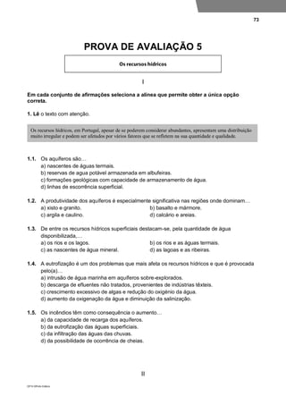 73
DP10 ©Porto Editora
PROVA DE AVALIAÇÃO 5
I
Em cada conjunto de afirmações seleciona a alínea que permite obter a única opção
correta.
1. Lê o texto com atenção.
1.1. Os aquíferos são…
a) nascentes de águas termais.
b) reservas de agua potável armazenada em albufeiras.
c) formações geológicas com capacidade de armazenamento de água.
d) linhas de escorrência superficial.
1.2. A produtividade dos aquíferos é especialmente significativa nas regiões onde dominam…
a) xisto e granito. b) basalto e mármore.
c) argila e caulino. d) calcário e areias.
1.3. De entre os recursos hídricos superficiais destacam-se, pela quantidade de água
disponibilizada,…
a) os rios e os lagos. b) os rios e as águas termais.
c) as nascentes de água mineral. d) as lagoas e as ribeiras.
1.4. A eutrofização é um dos problemas que mais afeta os recursos hídricos e que é provocada
pelo(a)…
a) intrusão de água marinha em aquíferos sobre-explorados.
b) descarga de efluentes não tratados, provenientes de indústrias têxteis.
c) crescimento excessivo de algas e redução do oxigénio da água.
d) aumento da oxigenação da água e diminuição da salinização.
1.5. Os incêndios têm como consequência o aumento…
a) da capacidade de recarga dos aquíferos.
b) da eutrofização das águas superficiais.
c) da infiltração das águas das chuvas.
d) da possibilidade de ocorrência de cheias.
II
Os recursos hídricos, em Portugal, apesar de se poderem considerar abundantes, apresentam uma distribuição
muito irregular e podem ser afetados por vários fatores que se refletem na sua quantidade e qualidade.
 