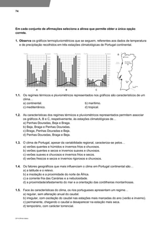 74
DP10 ©Porto Editora
Em cada conjunto de afirmações seleciona a alínea que permite obter a única opção
correta.
1. Observa os gráficos termopluviométricos que se seguem, referentes aos dados de temperatura
e de precipitação recolhidos em três estações climatológicas de Portugal continental.
1.1. Os regimes térmicos e pluviométricos representados nos gráficos são característicos de um
clima…
a) continental. b) marítimo.
c) mediterrânico. d) tropical.
1.2. As características dos regimes térmicos e pluviométricos representados permitem associar
os gráficos A, B e C, respetivamente, às estações climatológicas de…
a) Penhas Douradas, Beja e Braga.
b) Beja, Braga e Penhas Douradas.
c) Braga, Penhas Douradas e Beja.
d) Penhas Douradas, Braga e Beja.
1.3. O clima de Portugal, apesar da variabilidade regional, caracteriza-se pelos…
a) verões quentes e húmidos e invernos frios e chuvosos.
b) verões quentes e secos e invernos suaves e chuvosos.
c) verões suaves e chuvosos e invernos frios e secos.
d) verões frescos e secos e invernos rigorosos e chuvosos.
1.4. Os fatores geográficos que mais influenciam o clima em Portugal continental são…
a) a latitude e o relevo.
b) a insolação e a proximidade do norte de África.
c) a corrente fria das Canárias e a nebulosidade.
d) a proximidade/afastamento do mar e a orientação das cordilheiras montanhosas.
1.5. Face às características do clima, os rios portugueses apresentam um regime…
a) regular, sem alteração anual do caudal.
b) irregular, com oscilação do caudal nas estações mais marcadas do ano (verão e inverno).
c) permanente, chegando o caudal a desaparecer na estação mais seca.
d) temporário, com carácter torrencial.
 
