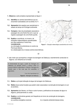 75
DP10 ©Porto Editora
III
1. Observa a carta sinóptica representada na figura 1.
1.1. Identifica os centros barométricos que se
encontram assinalados com as letras X e Y.
1.2. Apresenta dois aspetos que caracterizam o
estado do tempo em Portugal continental.
1.3. Compara o tipo de precipitação associado à
passagem de uma frente fria com o que se
regista à passagem de uma frente quente.
1.4. Explica a ocorrência, no inverno, de
situações meteorológicas caracterizadas
por dias soalheiros e muito frios,
considerando…
a) a formação de anticiclones no centro da
Península Ibérica;
b) a deslocação do ar nesses centros barométricos.
IV
1. Lê o texto que acompanha a imagem da barragem de Odelouca, recentemente construída no
Algarve, num afluente do rio Arade.
1.1. Refere a principal utilização da água da barragem de Odelouca.
1.2. Refere duas outras funções que podem estar associadas à construção de barragens no sul
do território.
1.3. Apresenta dois fatores, um físico e outro humano, justificativos da escassez de água no
Algarve, particularmente no verão.
1.4. Explica a controvérsia gerada com frequência em torno da construção de barragens,
considerando…
a) a política energética nacional; b) o impacte ambiental dessas obras.
O fornecimento de água a partir da barragem de
Odelouca irá permitir aliviar o esforço sobre os
recursos hídricos subterrâneos e libertar a barragem do
Funcho para o fim com que foi concebida, a
agricultura.
Fonte: http://aguasdoalgarve.pt
Figura 2 – Barragem de Odelouca.
Figura 1 – Situação meteorológica característica de inverno.
 