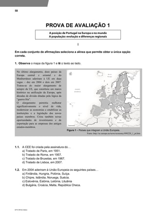 58
DP10 ©Porto Editora
PROVA DE AVALIAÇÃO 1
I
Em cada conjunto de afirmações seleciona a alínea que permite obter a única opção
correta.
1. Observa o mapa da figura 1 e lê o texto ao lado.
1.1. A CEE foi criada pela assinatura do…
a) Tratado de Paris, em 1951.
b) Tratado de Roma, em 1957.
c) Tratado de Bruxelas, em 1967.
d) Tratado de Lisboa, em 2007.
1.2. Em 2004 aderiram à União Europeia os seguintes países…
a) Finlândia, Hungria, Polónia, Suíça.
b) Chipre, Islândia, Noruega, Suécia.
c) Eslovénia, Estónia, Letónia, Lituânia
d) Bulgária, Croácia, Malta, República Checa.
No último alargamento, doze países da
Europa central e oriental e do
Mediterrâneo aderiram à UE em duas
vagas – dez em 2004 e dois em 2007.
Tratou-se do maior alargamento de
sempre da UE, que constituiu um marco
histórico na unificação da Europa, após
décadas de divisão ditadas pela lógica da
“guerra fria”.
O alargamento permitiu melhorar
significativamente o nível de vida,
modernizar as economias e estabilizar as
instituições e a legislação dos novos
países membros. Criou também novas
oportunidades de investimento e de
exportação para as empresas dos antigos
estados-membros.
Figura 1 – Países que integram a União Europeia.
Fonte: http://ec.europa.eu/news/economy/090220_1_pt.htm
 