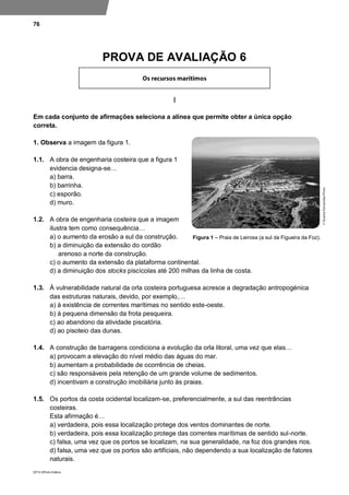 76
DP10 ©Porto Editora
PROVA DE AVALIAÇÃO 6
I
Em cada conjunto de afirmações seleciona a alínea que permite obter a única opção
correta.
1. Observa a imagem da figura 1.
1.1. A obra de engenharia costeira que a figura 1
evidencia designa-se…
a) barra.
b) barrinha.
c) esporão.
d) muro.
1.2. A obra de engenharia costeira que a imagem
ilustra tem como consequência…
a) o aumento da erosão a sul da construção.
b) a diminuição da extensão do cordão
arenoso a norte da construção.
c) o aumento da extensão da plataforma continental.
d) a diminuição dos stocks piscícolas até 200 milhas da linha de costa.
1.3. À vulnerabilidade natural da orla costeira portuguesa acresce a degradação antropogénica
das estruturas naturais, devido, por exemplo,…
a) à existência de correntes marítimas no sentido este-oeste.
b) à pequena dimensão da frota pesqueira.
c) ao abandono da atividade piscatória.
d) ao pisoteio das dunas.
1.4. A construção de barragens condiciona a evolução da orla litoral, uma vez que elas…
a) provocam a elevação do nível médio das águas do mar.
b) aumentam a probabilidade de ocorrência de cheias.
c) são responsáveis pela retenção de um grande volume de sedimentos.
d) incentivam a construção imobiliária junto às praias.
1.5. Os portos da costa ocidental localizam-se, preferencialmente, a sul das reentrâncias
costeiras.
Esta afirmação é…
a) verdadeira, pois essa localização protege dos ventos dominantes de norte.
b) verdadeira, pois essa localização protege das correntes marítimas de sentido sul-norte.
c) falsa, uma vez que os portos se localizam, na sua generalidade, na foz dos grandes rios.
d) falsa, uma vez que os portos são artificiais, não dependendo a sua localização de fatores
naturais.
Figura 1 – Praia de Leirosa (a sul da Figueira da Foz).
 
