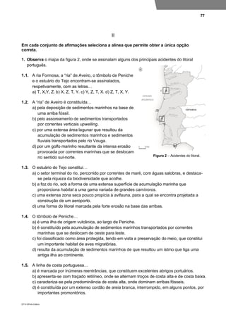 77
DP10 ©Porto Editora
II
Em cada conjunto de afirmações seleciona a alínea que permite obter a única opção
correta.
1. Observa o mapa da figura 2, onde se assinalam alguns dos principais acidentes do litoral
português.
1.1. A ria Formosa, a “ria” de Aveiro, o tômbolo de Peniche
e o estuário do Tejo encontram-se assinalados,
respetivamente, com as letras…
a) T, X,Y, Z. b) X, Z, T, Y. c) Y, Z, T, X. d) Z, T, X, Y.
1.2. A “ria” de Aveiro é constituída…
a) pela deposição de sedimentos marinhos na base de
uma arriba fóssil.
b) pelo assoreamento de sedimentos transportados
por correntes verticais upwelling.
c) por uma extensa área lagunar que resultou da
acumulação de sedimentos marinhos e sedimentos
fluviais transportados pelo rio Vouga.
d) por um golfo marinho resultante da intensa erosão
provocada por correntes marinhas que se deslocam
no sentido sul-norte.
1.3. O estuário do Tejo constitui…
a) o setor terminal do rio, percorrido por correntes de maré, com águas salobras, e destaca-
se pela riqueza da biodiversidade que acolhe.
b) a foz do rio, sob a forma de uma extensa superfície de acumulação marinha que
proporciona habitat a uma gama variada de grandes carnívoros.
c) uma extensa zona seca pouco propícia à avifauna, para a qual se encontra projetada a
construção de um aeroporto.
d) uma forma do litoral marcada pela forte erosão na base das arribas.
1.4. O tômbolo de Peniche…
a) é uma ilha de origem vulcânica, ao largo de Peniche.
b) é constituído pela acumulação de sedimentos marinhos transportados por correntes
marinhas que se deslocam de oeste para leste.
c) foi classificado como área protegida, tendo em vista a preservação do meio, que constitui
um importante habitat de aves migratórias.
d) resulta da acumulação de sedimentos marinhos de que resultou um istmo que liga uma
antiga ilha ao continente.
1.5. A linha de costa portuguesa…
a) é marcada por inúmeras reentrâncias, que constituem excelentes abrigos portuários.
b) apresenta-se com traçado retilíneo, onde se alternam troços de costa alta e de costa baixa.
c) caracteriza-se pela predominância de costa alta, onde dominam arribas fósseis.
d) é constituída por um extenso cordão de areia branca, interrompido, em alguns pontos, por
importantes promontórios.
Figura 2 – Acidentes do litoral.
 