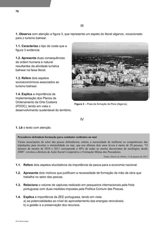 78
DP10 ©Porto Editora
III
1. Observa com atenção a figura 3, que representa um aspeto do litoral algarvio, vocacionado
para o turismo balnear.
1.1. Caracteriza o tipo de costa que a
figura 3 evidencia.
1.2. Apresenta duas consequências
de ordem humana e natural
resultantes da atividade turística
balnear na faixa litoral.
1.3. Refere dois aspetos
socioeconómicos associados ao
turismo balnear.
1.4. Explica a importância da
implementação dos Planos de
Ordenamento da Orla Costeira
(POOC), tendo em vista o
desenvolvimento sustentável do território.
IV
1. Lê o texto com atenção.
1.1. Refere dois aspetos elucidativos da importância da pesca para a economia nacional.
1.2. Apresenta dois motivos que justificam a necessidade de formação da mão de obra que
trabalha no setor das pescas.
1.3. Relaciona o volume de capturas realizado em pesqueiros internacionais pela frota
portuguesa com duas medidas impostas pela Política Comum das Pescas.
1.4. Explica a importância da ZEE portuguesa, tendo em vista:
a) as potencialidades ao nível do aproveitamento das energias renováveis;
b) a gestão e a preservação dos recursos.
Pescadores defendem formação para combater acidentes no mar
Várias associações do setor das pescas defenderam, ontem, a necessidade de melhorar as competências das
tripulações para inverter a sinistralidade no mar, que nos últimos dois anos levou à morte de 20 pessoas. “O
número de mortes de 2010 e 2011 corresponde a 48% de todas as mortes decorrentes de naufrágios desde
2000”, revelou a diretora da Ação Social Cooperativa e Formação Mútua dos Pescadores.
Fonte: Diário do Minho, 15 de janeiro de 2012
Figura 3 – Praia de Armação de Pera (Algarve).
 