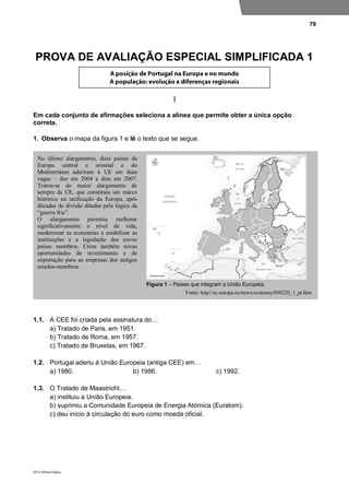 79
DP10 ©Porto Editora
PROVA DE AVALIAÇÃO ESPECIAL SIMPLIFICADA 1
I
Em cada conjunto de afirmações seleciona a alínea que permite obter a única opção
correta.
1. Observa o mapa da figura 1 e lê o texto que se segue.
1.1. A CEE foi criada pela assinatura do…
a) Tratado de Paris, em 1951.
b) Tratado de Roma, em 1957.
c) Tratado de Bruxelas, em 1967.
1.2. Portugal aderiu à União Europeia (antiga CEE) em…
a) 1980. b) 1986. c) 1992.
1.3. O Tratado de Maastricht…
a) instituiu a União Europeia.
b) suprimiu a Comunidade Europeia de Energia Atómica (Euratom).
c) deu início à circulação do euro como moeda oficial.
No último alargamento, doze países da
Europa central e oriental e do
Mediterrâneo aderiram à UE em duas
vagas – dez em 2004 e dois em 2007.
Tratou-se do maior alargamento de
sempre da UE, que constituiu um marco
histórico na unificação da Europa, após
décadas de divisão ditadas pela lógica da
“guerra fria”.
O alargamento permitiu melhorar
significativamente o nível de vida,
modernizar as economias e estabilizar as
instituições e a legislação dos novos
países membros. Criou também novas
oportunidades de investimento e de
exportação para as empresas dos antigos
estados-membros.
Fonte: http://ec.europa.eu/news/economy/090220_1_pt.htm
Figura 1 – Países que integram a União Europeia.
 