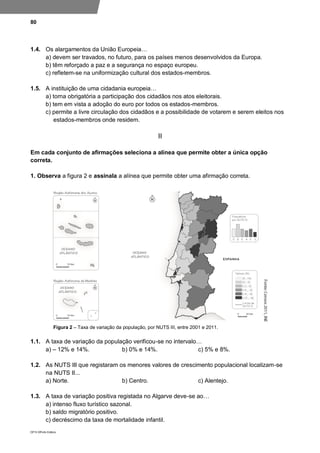80
DP10 ©Porto Editora
1.4. Os alargamentos da União Europeia…
a) devem ser travados, no futuro, para os países menos desenvolvidos da Europa.
b) têm reforçado a paz e a segurança no espaço europeu.
c) refletem-se na uniformização cultural dos estados-membros.
1.5. A instituição de uma cidadania europeia…
a) torna obrigatória a participação dos cidadãos nos atos eleitorais.
b) tem em vista a adoção do euro por todos os estados-membros.
c) permite a livre circulação dos cidadãos e a possibilidade de votarem e serem eleitos nos
estados-membros onde residem.
II
Em cada conjunto de afirmações seleciona a alínea que permite obter a única opção
correta.
1. Observa a figura 2 e assinala a alínea que permite obter uma afirmação correta.
Figura 2 – Taxa de variação da população, por NUTS III, entre 2001 e 2011.
1.1. A taxa de variação da população verificou-se no intervalo…
a) – 12% e 14%. b) 0% e 14%. c) 5% e 8%.
1.2. As NUTS III que registaram os menores valores de crescimento populacional localizam-se
na NUTS II...
a) Norte. b) Centro. c) Alentejo.
1.3. A taxa de variação positiva registada no Algarve deve-se ao…
a) intenso fluxo turístico sazonal.
b) saldo migratório positivo.
c) decréscimo da taxa de mortalidade infantil.
 