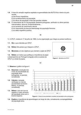 81
DP10 ©Porto Editora
1.4. A taxa de variação negativa registada na generalidade das NUTS III do interior do país
resulta…
a) dos fluxos imigratórios.
b) do envelhecimento da população.
c) do afluxo de população vinda das grandes cidades.
1.5. O crescimento de 2% da população residente portuguesa, verificado no último período
intercensitário, deve-se, fundamentalmente,…
a) ao aumento do crescimento natural.
b) ao crescimento da taxa de desemprego da população feminina.
c) ao saldo migratório positivo.
III
1. A CPLP, criada em 17 de julho de 1996, é uma organização que integra os países lusófonos.
1.1. Diz o que entendes por CPLP.
1.2. Refere três países que integram a CPLP.
1.3. Menciona um dos objetivos que orientam a ação da CPLP.
1.4. Refere um motivo que justifique a importância do papel
a desempenhar por Portugal na ligação entre os países da
CPLP e a União Europeia.
IV
1. Observa o gráfico da figura 4.
1.1. Descreve a evolução dos
níveis de escolaridade da
população ativa
portuguesa, no período
considerado.
1.2. Calcula a variação
verificada no nível de
escolaridade do Ensino
Básico, no período
considerado.
1.3. Refere o ano em que se
registou o maior aumento
de população ativa com o
Ensino Superior.
1.4. Explica a importância da aprendizagem ao longo da vida, considerando a empregabilidade
da população ativa.
Figura 3 – Bandeira da CPLP
Figura 4 – Níveis de escolaridade completa da população ativa portuguesa.
 
