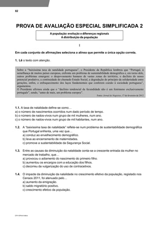 82
DP10 ©Porto Editora
PROVA DE AVALIAÇÃO ESPECIAL SIMPLIFICADA 2
I
Em cada conjunto de afirmações seleciona a alínea que permite a única opção correta.
1. Lê o texto com atenção.
1.1. A taxa de natalidade define-se como…
a) o número de nascimentos ocorridos num dado período de tempo.
b) o número de nados-vivos num grupo de mil mulheres, num ano.
c) o número de nados-vivos num grupo de mil habitantes, num ano.
1.2. A “baixíssima taxa de natalidade” reflete-se num problema de sustentabilidade demográfica
que Portugal enfrenta, uma vez que…
a) conduz ao envelhecimento demográfico.
b) leva ao encerramento de maternidades.
c) promove a sustentabilidade da Segurança Social.
1.3. Entre as causas da diminuição da natalidade conta-se a crescente entrada da mulher no
mercado de trabalho, que…
a) provocou o adiamento do nascimento do primeiro filho.
b) aumentou os encargos com a educação dos filhos.
c) decorreu da vulgarização do uso de contracetivos.
1.4. O impacte da diminuição da natalidade no crescimento efetivo da população, registado nos
Censos 2011, foi atenuado pelo…
a) aumento da emigração.
b) saldo migratório positivo.
c) crescimento efetivo da população.
Sobre a “baixíssima taxa de natalidade portuguesa”, o Presidente da República lembrou que “Portugal, à
semelhança de muitos países europeus, enfrenta um problema de sustentabilidade demográfica e, em torno dele,
outros problemas emergem: o despovoamento humano de vastas zonas do território, o declínio do nosso
potencial produtivo, a continuidade do chamado Estado Social, a degradação do princípio da solidariedade entre
gerações, enfim, o enfraquecimento dos laços fundamentais que conferem coesão à sociedade portuguesa”,
argumentou.
O Presidente afirmou ainda que o “declínio tendencial da fecundidade não é um fenómeno exclusivamente
português”, sendo, “antes de mais, um problema europeu”.
Fonte: Jornal de Negócios, 17 de fevereiro de 2012
 