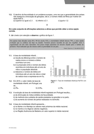 83
DP10 ©Porto Editora
1.5. O declínio da fecundidade é um problema europeu, uma vez que a generalidade dos países
não assegura a renovação de gerações, isto é, o número médio de filhos por mulher em
idade fértil é…
a) superior ou igual a 2,1. b) inferior a 2,1. c) igual a 1,2.
II
Em cada conjunto de afirmações seleciona a alínea que permite obter a única opção
correta.
1. Lê o texto com atenção e observa o gráfico da figura 1.
1.1. A taxa de mortalidade infantil…
a) resulta da diferença entre o número de
nados-vivos e o número e óbitos
ocorridos num ano.
b) é a proporção entre o número de óbitos
ocorridos em indivíduos até um ano de
vida e a população absoluta.
c) relaciona o número de óbitos em
indivíduos até um ano de vida e o total
de nados-vivos e expressa-se em ‰.
1.2. Em 2010, o valor médio da taxa de
mortalidade infantil, em Portugal, era
de…
a) 2‰. b) 2,5‰. c) 3‰.
1.3. A evolução da taxa de mortalidade infantil registada em Portugal resultou…
a) da diminuição do índice sintético de fecundidade.
b) da melhoria dos cuidados de saúde prestados na gravidez e no parto.
c) do aumento do número de partos realizados no domicílio.
1.4. A taxa de mortalidade infantil apresenta…
a) no Norte e no Alentejo os valores mais próximos da média nacional.
b) no Centro e no Algarve valores negativos.
c) na Região Autónoma da Madeira um valor superior à média nacional.
Em apenas duas décadas (anos 80 e 90 do século XX), a mortalidade infantil desceu 70%, a mais rápida
evolução que se conhece até hoje no mundo. Teremos poucos recordes de que nos orgulhar. Este é
seguramente um dos mais relevantes. Em pouco tempo passamos do terceiro mundo para o melhor do
primeiro. Num indicador que diz imenso sobre as prioridades de um país.
Fonte: Expresso, 11 de abril de 2012
Figura 1 – Taxa de mortalidade infantil por NUTS II, em
2010.
 