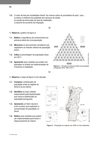 84
DP10 ©Porto Editora
1.5. O valor da taxa de mortalidade infantil “diz imenso sobre as prioridades do país”, pois…
a) traduz a melhoria da qualidade dos serviços de saúde.
b) resulta da diminuição da taxa de natalidade.
c) decorre do aumento da imigração.
III
1. Observa o gráfico da figura 2.
1.1. Refere a importância do conhecimento da
estrutura etária de uma população.
1.2. Menciona os dois períodos censitários que
registaram os maiores valores de população
jovem.
1.3. Indica a percentagem de população idosa
em 2011.
1.4. Apresenta duas medidas que podem ser
aplicadas no âmbito da implementação de
incentivos à natalidade.
IV
1. Observa o mapa da figura 3 com atenção.
1.1. Compara a distribuição da
população entre as regiões do
litoral e as do interior.
1.2. Identifica as duas cidades
responsáveis pela bipolarização
que marca a distribuição da
população portuguesa.
1.3. Apresenta um fator natural e
outro humano que expliquem a
concentração da população no
litoral.
1.4. Refere duas medidas que podem
ser implementadas para travar o
despovoamento do interior.
Figura 3 – População em lugares com 2000 ou mais habitantes.
Figura 2 – Variação da estrutura etária da população
portuguesa entre 1960 e 2011.
 