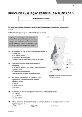 85
DP10 ©Porto Editora
PROVA DE AVALIAÇÃO ESPECIAL SIMPLIFICADA 3
I
Em cada conjunto de afirmações seleciona a alínea que permite obter a única opção
correta.
1. Observa o mapa da figura 1 e lê o texto que se segue.
1.1. As principais jazidas de recursos minerais metálicos
localizam-se…
a) no Maciço Antigo.
b) nas Orlas Sedimentares.
c) nas Bacias Sedimentares do Tejo e do Sado.
1.2. O sal-gema, recurso mineral não metálico,
explora-se…
a) no Maciço Antigo e nas Bacias Sedimentares do
Tejo e do Sado.
b) nas Orlas Sedimentares.
c) em todas as unidades geomorfológicas.
1.3. Nas Bacias Sedimentres do Tejo e do Sado
exploram-se, fundamentalmente, rochas
industriais como…
a) granito.
b) areias comuns.
c) mármore.
1.4. Atualmente, o recurso energético explorado no subsolo português é…
a) o petróleo.
b) a geotermia.
c) o gás natural.
1.5. A faixa Estremoz-Borba-Vila Viçosa, no Alentejo, destaca-se pela ocorrência de uma
importante jazida de…
a) xisto. b) granito. c) mármore.
Em Portugal continental podem individualizar-
-se três unidades geomorfológicas, às quais
correspondem características muito específicas
que vão determinar a maior ou menor riqueza
na ocorrência dos diferentes recursos minerais.
Figura 1 – Unidades geomorfológicas de
Portugal continental.
 