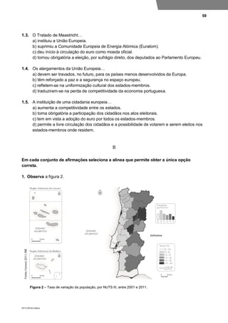 59
DP10 ©Porto Editora
1.3. O Tratado de Maastricht…
a) instituiu a União Europeia.
b) suprimiu a Comunidade Europeia de Energia Atómica (Euratom).
c) deu início à circulação do euro como moeda oficial.
d) tornou obrigatória a eleição, por sufrágio direto, dos deputados ao Parlamento Europeu.
1.4. Os alargamentos da União Europeia…
a) devem ser travados, no futuro, para os países menos desenvolvidos da Europa.
b) têm reforçado a paz e a segurança no espaço europeu.
c) refletem-se na uniformização cultural dos estados-membros.
d) traduziram-se na perda de competitividade da economia portuguesa.
1.5. A instituição de uma cidadania europeia…
a) aumenta a competitividade entre os estados.
b) torna obrigatória a participação dos cidadãos nos atos eleitorais.
c) tem em vista a adoção do euro por todos os estados-membros.
d) permite a livre circulação dos cidadãos e a possibilidade de votarem e serem eleitos nos
estados-membros onde residem.
II
Em cada conjunto de afirmações seleciona a alínea que permite obter a única opção
correta.
1. Observa a figura 2.
Figura 2 – Taxa de variação da população, por NUTS III, entre 2001 e 2011.
 